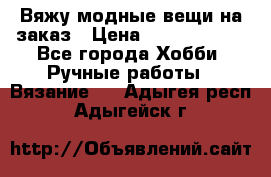 Вяжу модные вещи на заказ › Цена ­ 3000-10000 - Все города Хобби. Ручные работы » Вязание   . Адыгея респ.,Адыгейск г.